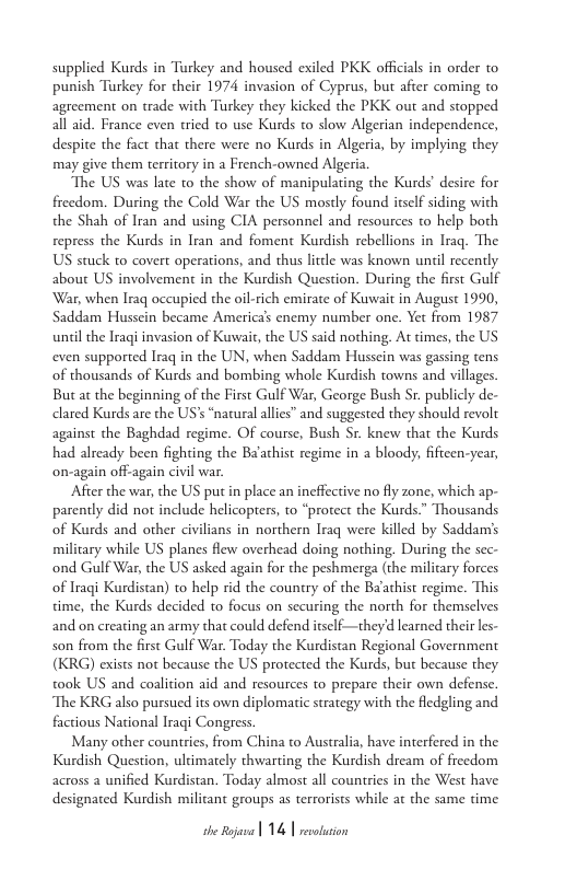 supplied Kurds in Turkey and housed exiled PKK officials in order to punish Turkey for their 1974 invasion of Cyprus, but after coming to agreement on trade with Turkey they kicked the PKK out and stopped all aid. France even tied to use Kurds to slow Algerian independence, despite the fact that there were no Kurds in Algeria, by implying they may give them territory in a French-owned Algeria  The US was late t0 the show of manipulating the Kurds’ desire for freedom. During the Cold War the US mostly found itself siding with the Shah of Iran and using CIA personnel and resources to help both repress the Kurds in Iran and foment Kurdish rebellions in Iraq. The US stuck to covert operations, and thus lile was known unil recently about US involvement in the Kurdish Question. During the first Gulf War, when Iraq occupied the oil-rich emirate of Kuwait in August 1990, Saddam Husscin became America’s enemy number one. Yet from 1987 unil the Iragi invasion of Kuwait, the US said nothing. At times, the US even supported Iraq in the UN, when Saddam Hussein was gassing tens of thousands of Kurds and bombing whole Kurdish towns and villages. But at the beginning of the First Gulf War, George Bush Sr. publicly de- clared Kurds are the US’s “natural allies” and suggested they should revolt against the Baghdad regime. Of course, Bush Sr. knew that the Kurds had already been fighting the Ba’athist regime in a bloody, fificen-year, on-again off-again civil war.  After the war, the US put in place an incffective no fly zone, which ap- parently did not include helicopters, to “protect the Kurds " Thousands of Kurds and other civilians in northern Iraq were killed by Saddams milicary while US planes flew overhead doing nothing. During the sec- ‘ond Gulf War, the US asked again for the peshmerga (the milicary forces of Iraqi Kurdistan) to help rid the country of the Baathist regime. This time, the Kurds decided to focus on securing the north for themselves and on creating an army that could defend itself—they’d learned their les- son from the first Gulf War. Today the Kurdistan Regional Government (KRG) exists not because the US protected the Kurds, but because they took US and coalition aid and resources to prepare their own defense. The KRG also pursued its own diplomatic strategy with the fledgling and. factious National Iraqi Congress  Many other countries, from China to Australia, have interfered in the Kurdish Question, ultimately thwarting the Kurdish dream of freedom across a unified Kurdistan. Today almost all countries in the West have designated Kurdish milicant groups as terrorists while at the same time  e e 14 | rataion 